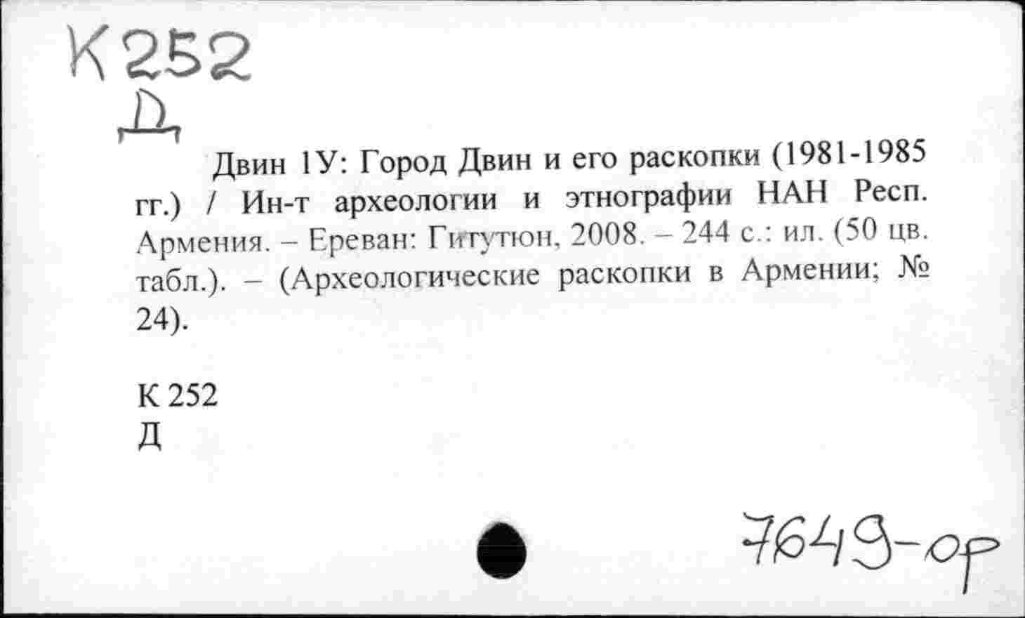 ﻿К 252
Двин 1У: Город Двин и его раскопки (1981-1985 гг.) / Ин-т археологии и этнографии НАН Респ. Армения. — Ереван: Гигутюн, 2008. — 244 с.: ил. (50 цв. табл.). - (Археологические раскопки в Армении; № 24).
К 252 Д

